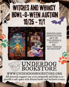 Graphic with the text WITCHES AND WHIMSY HOWL-O-WEEN AUCTION 10/25 - 11/1, against a spooky spiderweb background. Center image shows THE SPINDLE OF FATE and THE THREAD OF DESTINY with the caption "Signed and annotated set of "The Spindle of Fate and "The Thread of Destiny". Bottom has the logo for Underdog Bookstore with a hand-drawn pug over the text: www.underdogbookstore.org All proceeds support our 501c3 nonprofit and help us to provide a safe space with diverse books and inclusive events.